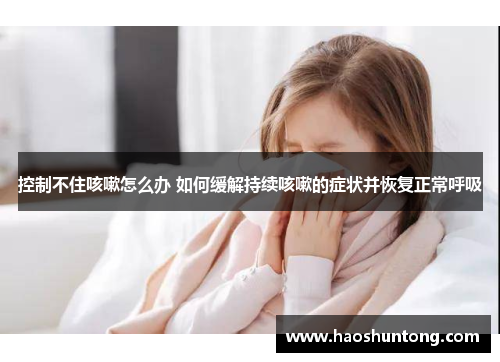 控制不住咳嗽怎么办 如何缓解持续咳嗽的症状并恢复正常呼吸