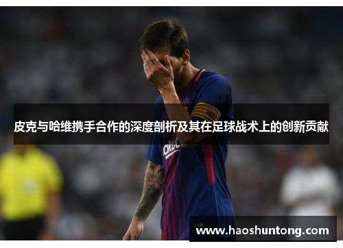 皮克与哈维携手合作的深度剖析及其在足球战术上的创新贡献